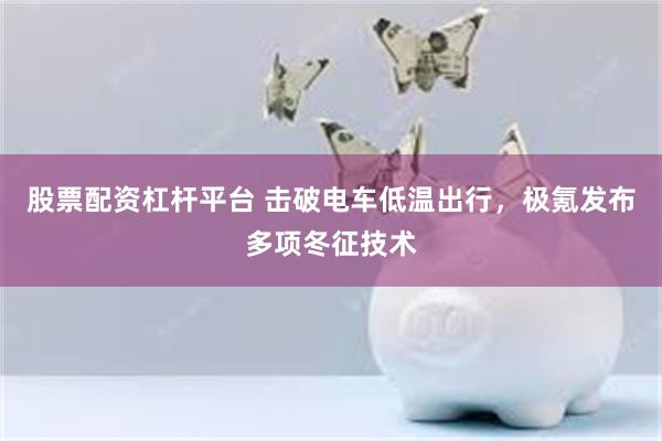 股票配资杠杆平台 击破电车低温出行，极氪发布多项冬征技术