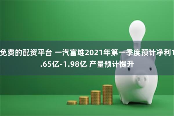 免费的配资平台 一汽富维2021年第一季度预计净利1.65亿-1.98亿 产量预计提升