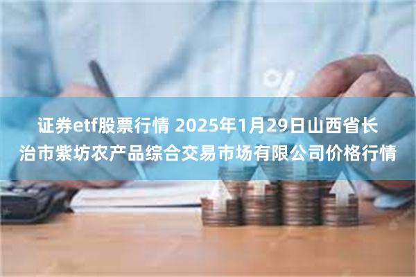 证券etf股票行情 2025年1月29日山西省长治市紫坊农产品综合交易市场有限公司价格行情