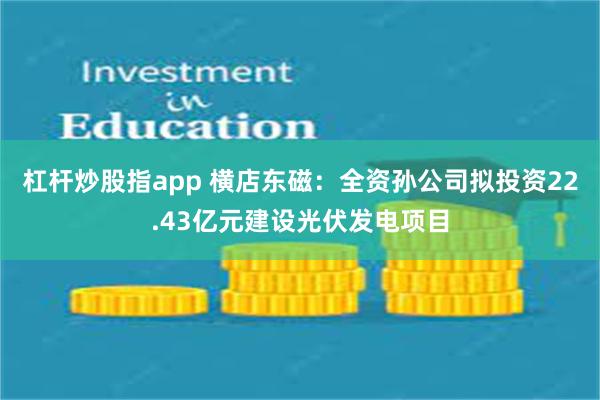 杠杆炒股指app 横店东磁：全资孙公司拟投资22.43亿元建设光伏发电项目