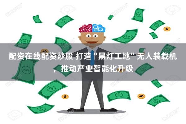 配资在线配资炒股 打造“黑灯工地”无人装载机，推动产业智能化升级